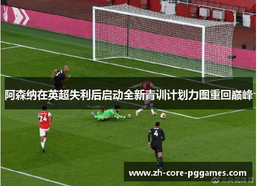 阿森纳在英超失利后启动全新青训计划力图重回巅峰