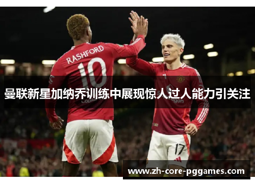 曼联新星加纳乔训练中展现惊人过人能力引关注