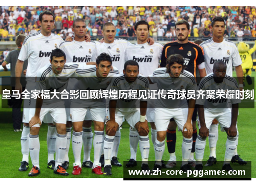 皇马全家福大合影回顾辉煌历程见证传奇球员齐聚荣耀时刻