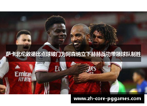 萨卡北伦敦德比点球破门为阿森纳立下赫赫战功带领球队制胜
