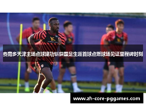 费南多天津主场点球建功斩获国足生涯首球点燃球场见证里程碑时刻