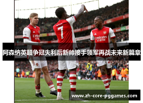 阿森纳英超争冠失利后新帅接手领军再战未来新篇章