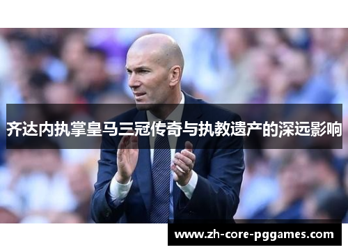 齐达内执掌皇马三冠传奇与执教遗产的深远影响